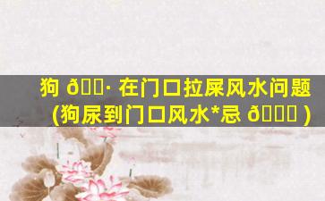 狗 🌷 在门口拉屎风水问题(狗尿到门口风水*
忌 🐒 )